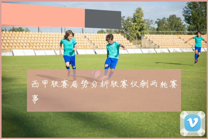 西甲联赛局势分析联赛仅剩两轮赛事