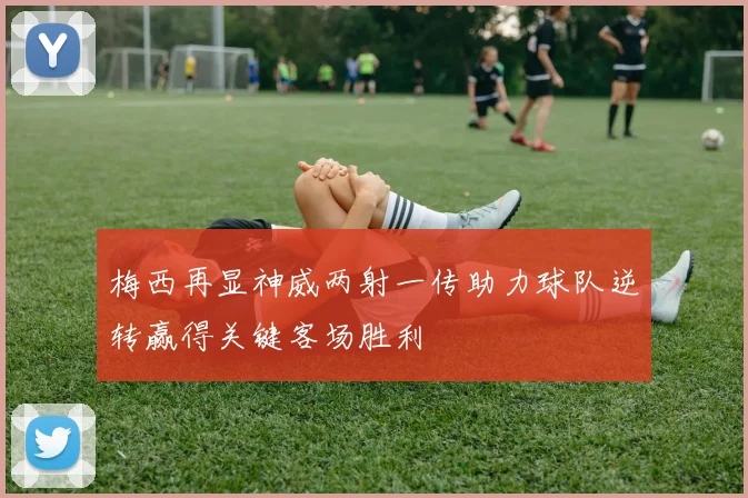 梅西再显神威两射一传助力球队逆转赢得关键客场胜利