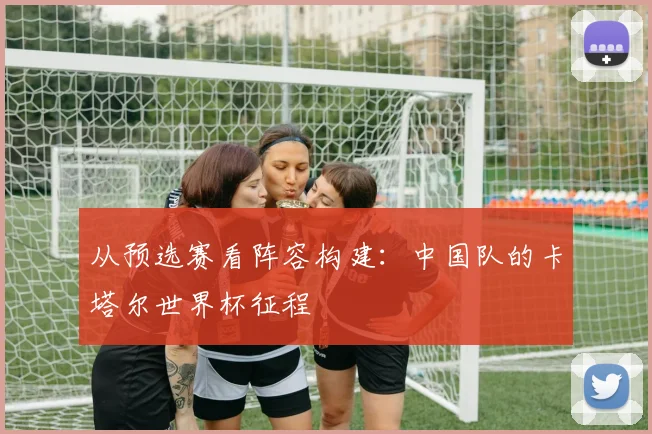 从预选赛看阵容构建：中国队的卡塔尔世界杯征程