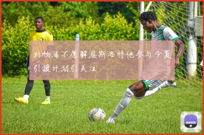 利物浦不愿解雇斯洛特他参与今夏引援计划引关注