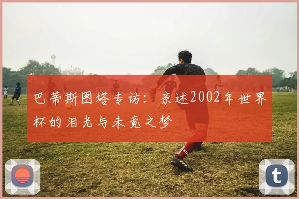 巴蒂斯图塔专访：亲述2002年世界杯的泪光与未竟之梦