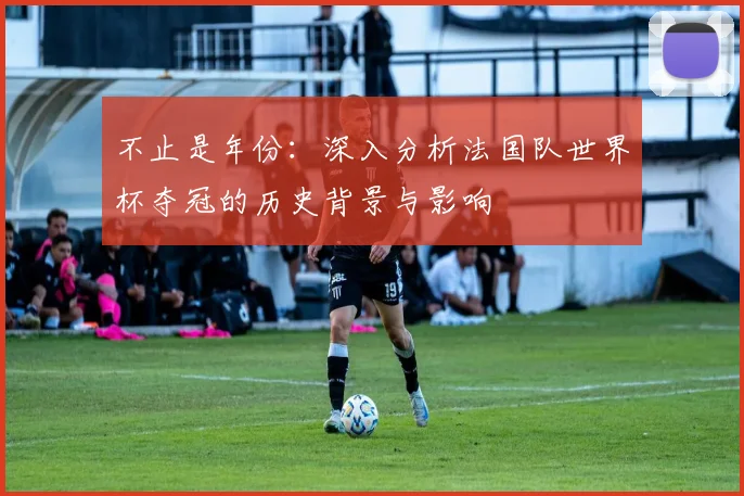 不止是年份：深入分析法国队世界杯夺冠的历史背景与影响
