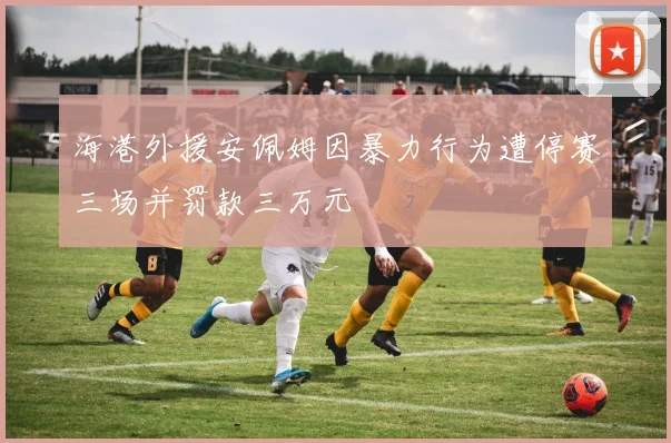 海港外援安佩姆因暴力行为遭停赛三场并罚款三万元