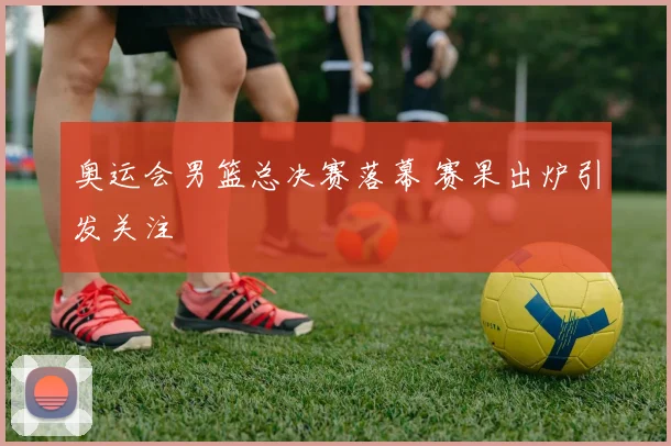 奥运会男篮总决赛落幕 赛果出炉引发关注