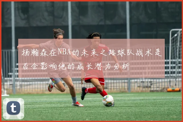 杨瀚森在NBA的未来之路球队战术是否会影响他的成长潜力分析