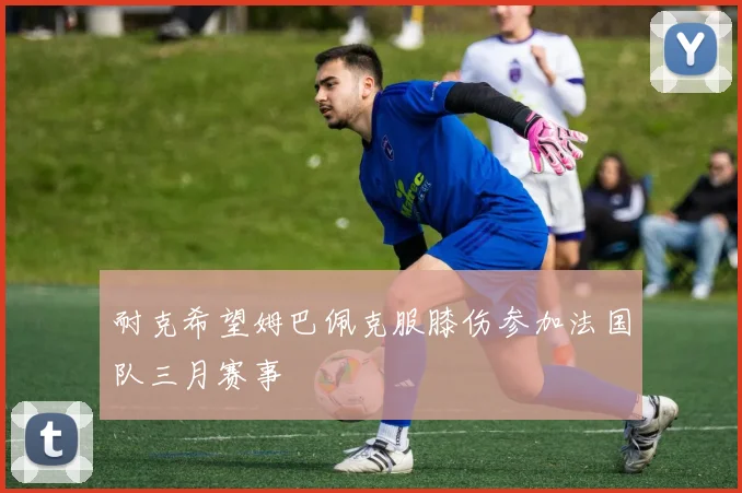 耐克希望姆巴佩克服膝伤参加法国队三月赛事