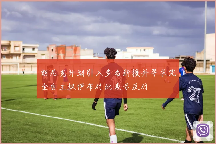朗尼克计划引入多名新援并寻求完全自主权伊布对此表示反对